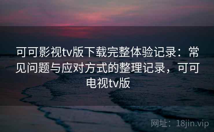 可可影视tv版下载完整体验记录:常见问题与应对方式的整理记录,可可电视tv版 可可影视tv版下载完整体验记录:常见问题与应对方式的整理记录,可可电视tv版