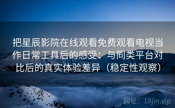 把星辰影院在线观看免费观看电视当作日常工具后的感受：与同类平台对比后的真实体验差异（稳定性观察）