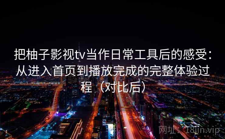 把柚子影视tv当作日常工具后的感受:从进入首页到播放完成的完整体验过程(对比后) 把柚子影视tv当作日常工具后的感受:从进入首页到播放完成的完整体验过程(对比后)