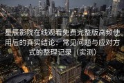 星辰影院在线观看免费完整版高频使用后的真实结论：常见问题与应对方式的整理记录（实测）