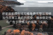 把星辰影院在线观看免费完整版视频当作日常工具后的感受：播放稳定性与广告干扰情况的观察（实测）