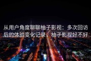 从用户角度聊聊柚子影视：多次回访后的体验变化记录，柚子影视好不好