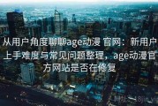 从用户角度聊聊age动漫 官网：新用户上手难度与常见问题整理，age动漫官方网站是否在修复