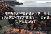 从用户角度聊聊星辰影院下载：常见问题与应对方式的整理记录，星辰影视下载最新版本