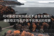 可可影视官网到底适不适合长期用？播放稳定性与广告干扰情况的观察