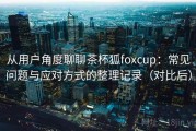 从用户角度聊聊茶杯狐foxcup：常见问题与应对方式的整理记录（对比后）