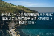 茶杯狐foxcup高频使用后的真实结论：播放稳定性与广告干扰情况的观察（稳定性观察）