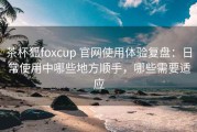 茶杯狐foxcup 官网使用体验复盘：日常使用中哪些地方顺手，哪些需要适应