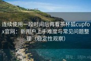 连续使用一段时间后再看茶杯狐cupfox官网：新用户上手难度与常见问题整理（稳定性观察）