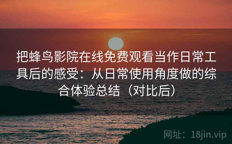 把蜂鸟影院在线免费观看当作日常工具后的感受：从日常使用角度做的综合体验总结（对比后）