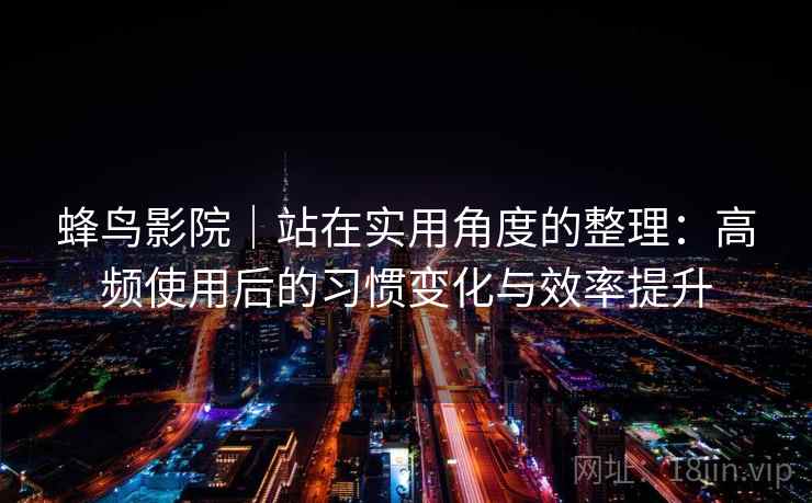 蜂鸟影院｜站在实用角度的整理：高频使用后的习惯变化与效率提升