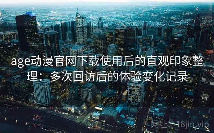 age动漫官网下载使用后的直观印象整理：多次回访后的体验变化记录
