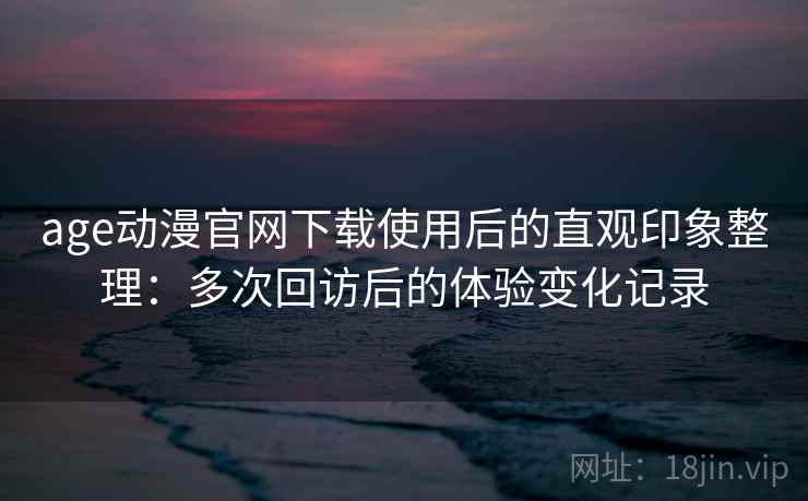 age动漫官网下载使用后的直观印象整理：多次回访后的体验变化记录