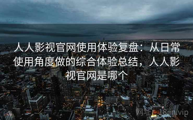 人人影视官网使用体验复盘：从日常使用角度做的综合体验总结，人人影视官网是哪个