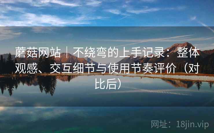 蘑菇网站｜不绕弯的上手记录：整体观感、交互细节与使用节奏评价（对比后）