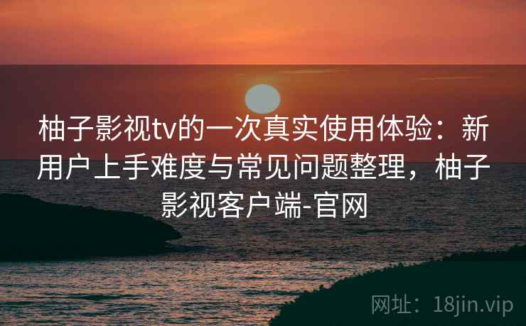 柚子影视tv的一次真实使用体验：新用户上手难度与常见问题整理，柚子影视客户端-官网