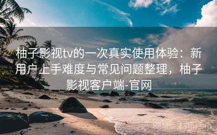 柚子影视tv的一次真实使用体验：新用户上手难度与常见问题整理，柚子影视客户端-官网