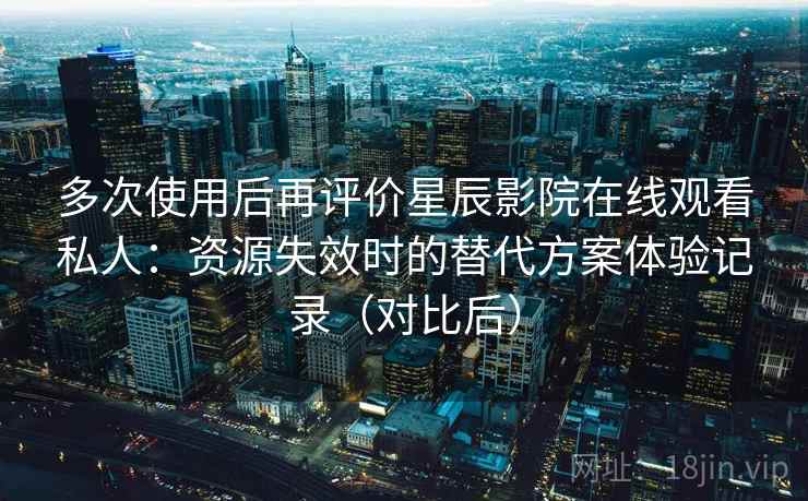 多次使用后再评价星辰影院在线观看私人：资源失效时的替代方案体验记录（对比后）
