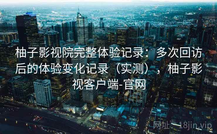 柚子影视院完整体验记录：多次回访后的体验变化记录（实测），柚子影视客户端-官网