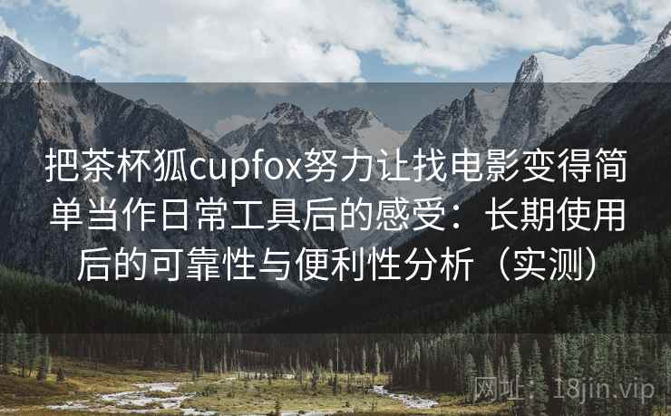 把茶杯狐cupfox努力让找电影变得简单当作日常工具后的感受：长期使用后的可靠性与便利性分析（实测）