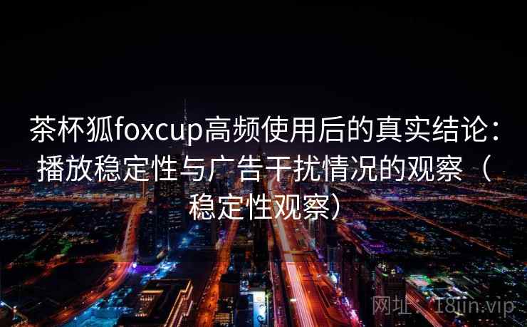 茶杯狐foxcup高频使用后的真实结论：播放稳定性与广告干扰情况的观察（稳定性观察）