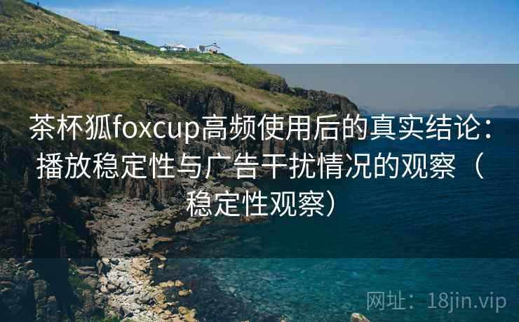 茶杯狐foxcup高频使用后的真实结论：播放稳定性与广告干扰情况的观察（稳定性观察）