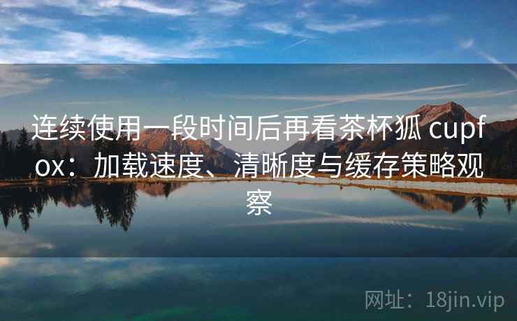 连续使用一段时间后再看茶杯狐 cupfox：加载速度、清晰度与缓存策略观察