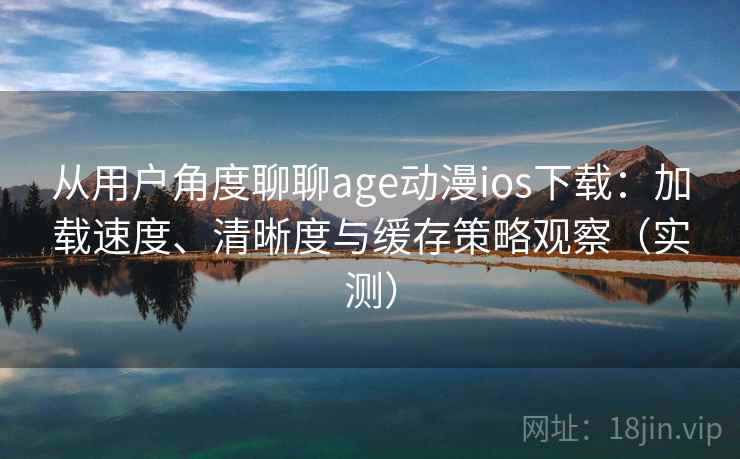 从用户角度聊聊age动漫ios下载：加载速度、清晰度与缓存策略观察（实测）