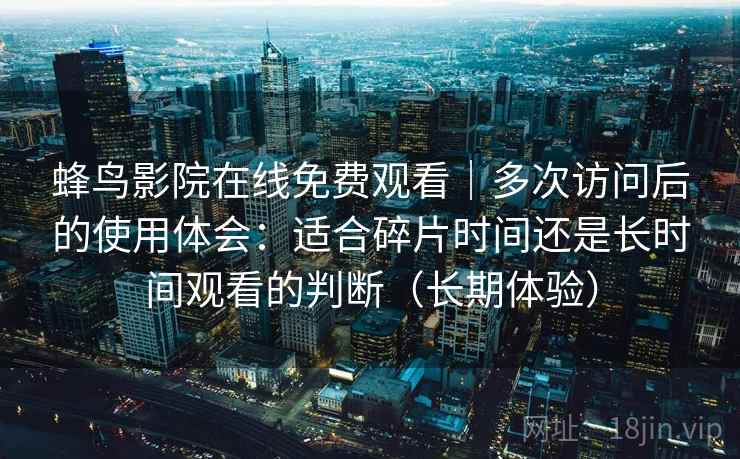 蜂鸟影院在线免费观看|多次访问后的使用体会:适合碎片时间还是长时间观看的判断(长期体验) 蜂鸟影院在线免费观看|多次访问后的使用体会:适合碎片时间还是长时间观看的判断(长期体验)