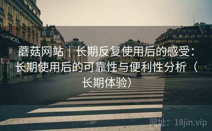 蘑菇网站|长期反复使用后的感受:长期使用后的可靠性与便利性分析(长期体验) 蘑菇网站|长期反复使用后的感受:长期使用后的可靠性与便利性分析(长期体验)