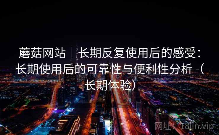 蘑菇网站|长期反复使用后的感受:长期使用后的可靠性与便利性分析(长期体验) 蘑菇网站|长期反复使用后的感受:长期使用后的可靠性与便利性分析(长期体验)