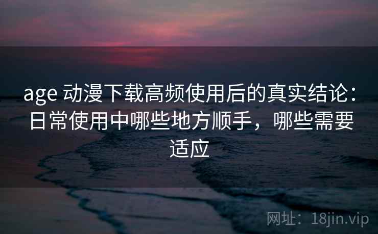 age 动漫下载高频使用后的真实结论：日常使用中哪些地方顺手，哪些需要适应