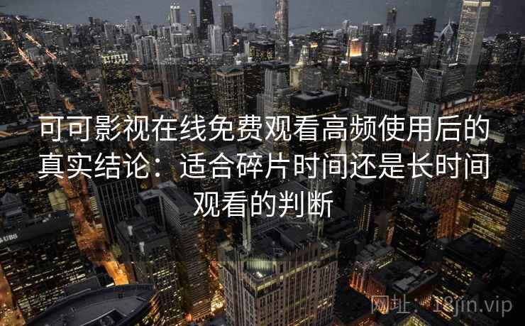 可可影视在线免费观看高频使用后的真实结论：适合碎片时间还是长时间观看的判断