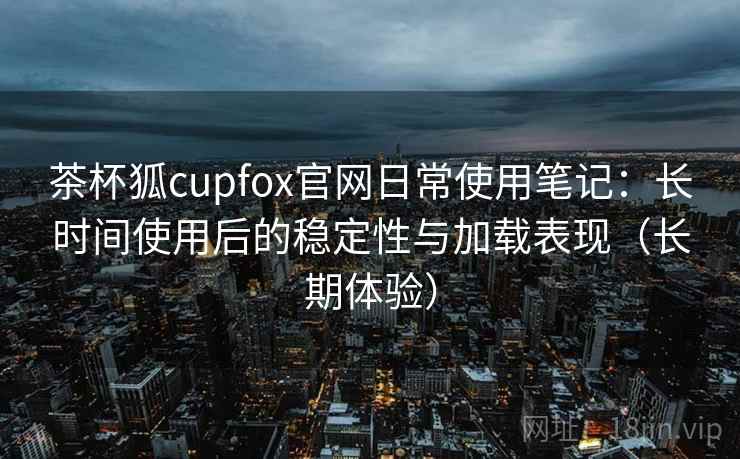 茶杯狐cupfox官网日常使用笔记：长时间使用后的稳定性与加载表现（长期体验）