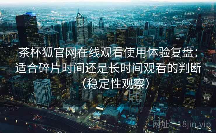 茶杯狐官网在线观看使用体验复盘：适合碎片时间还是长时间观看的判断（稳定性观察）