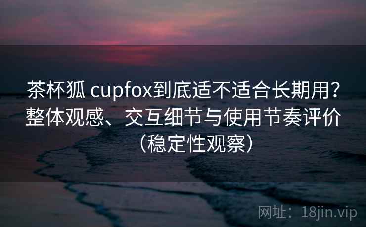 茶杯狐 cupfox到底适不适合长期用?整体观感、交互细节与使用节奏评价(稳定性观察) 茶杯狐 cupfox到底适不适合长期用?整体观感、交互细节与使用节奏评价(稳定性观察)