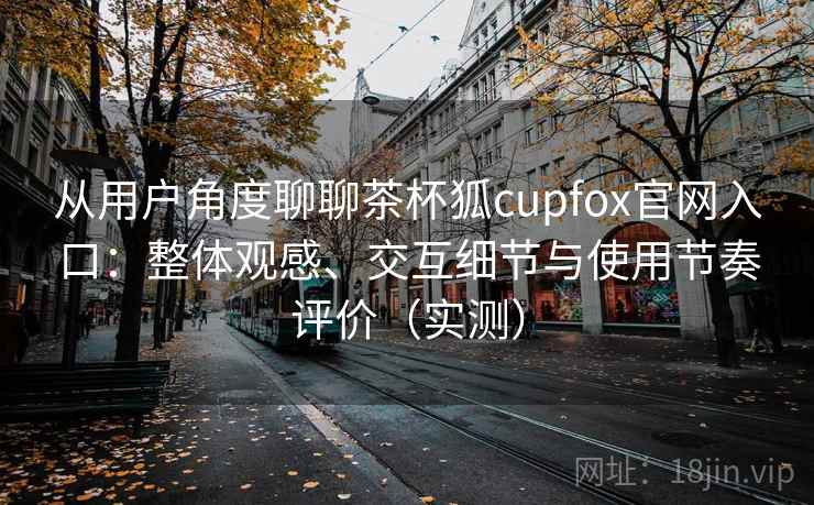 从用户角度聊聊茶杯狐cupfox官网入口：整体观感、交互细节与使用节奏评价（实测）