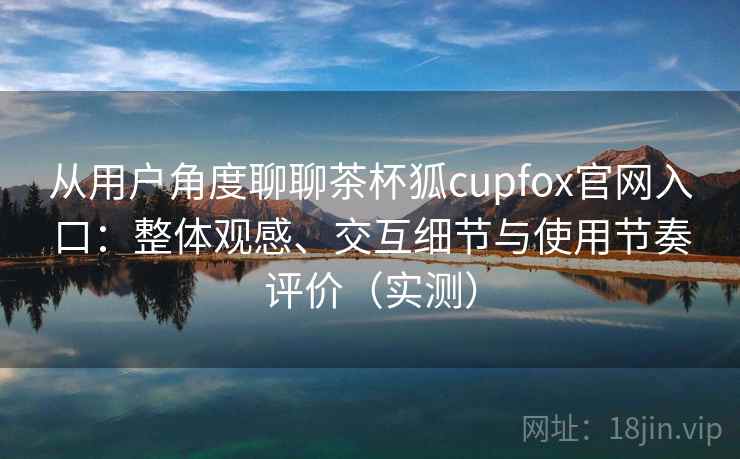 从用户角度聊聊茶杯狐cupfox官网入口：整体观感、交互细节与使用节奏评价（实测）