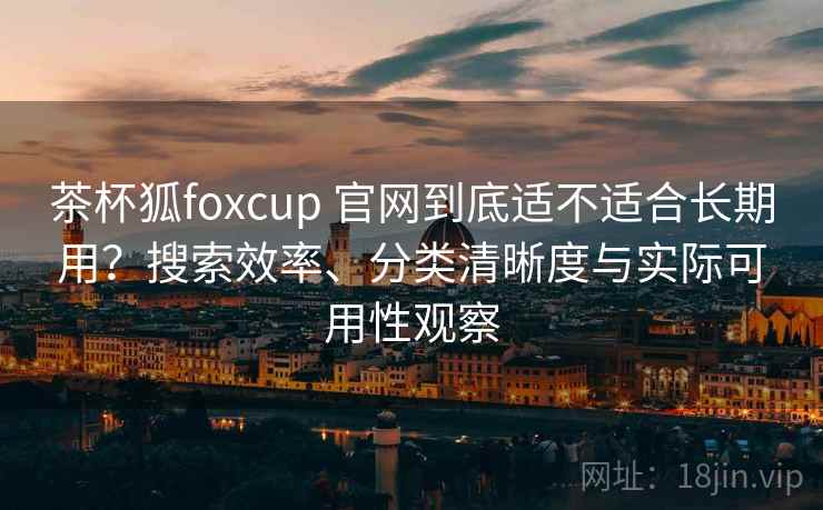 茶杯狐foxcup 官网到底适不适合长期用？搜索效率、分类清晰度与实际可用性观察