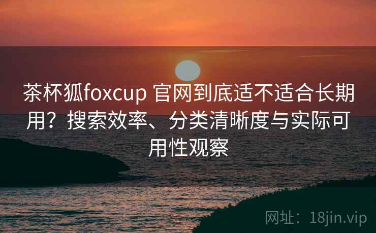 茶杯狐foxcup 官网到底适不适合长期用？搜索效率、分类清晰度与实际可用性观察