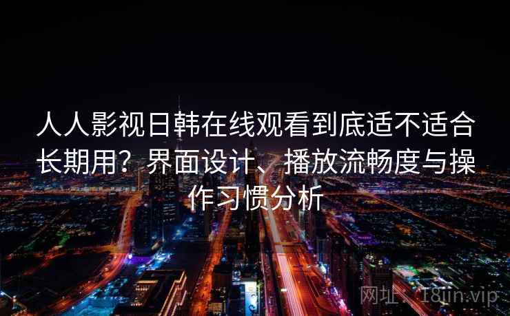 人人影视日韩在线观看到底适不适合长期用?界面设计、播放流畅度与操作习惯分析 人人影视日韩在线观看到底适不适合长期用?界面设计、播放流畅度与操作习惯分析