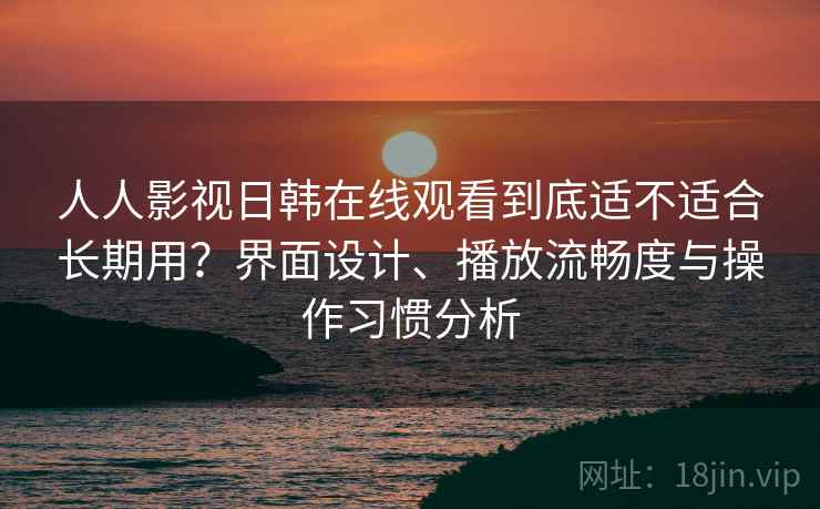 人人影视日韩在线观看到底适不适合长期用?界面设计、播放流畅度与操作习惯分析 人人影视日韩在线观看到底适不适合长期用?界面设计、播放流畅度与操作习惯分析