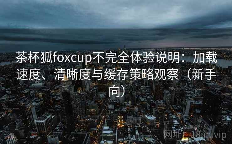 茶杯狐foxcup不完全体验说明:加载速度、清晰度与缓存策略观察(新手向) 茶杯狐foxcup不完全体验说明:加载速度、清晰度与缓存策略观察(新手向)