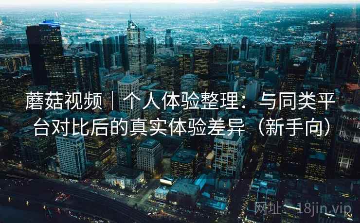 蘑菇视频｜个人体验整理：与同类平台对比后的真实体验差异（新手向）