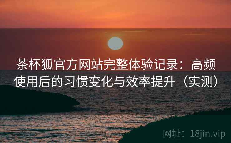 茶杯狐官方网站完整体验记录：高频使用后的习惯变化与效率提升（实测）