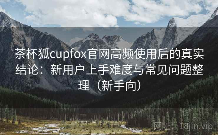 茶杯狐cupfox官网高频使用后的真实结论：新用户上手难度与常见问题整理（新手向）