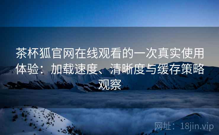 茶杯狐官网在线观看的一次真实使用体验：加载速度、清晰度与缓存策略观察