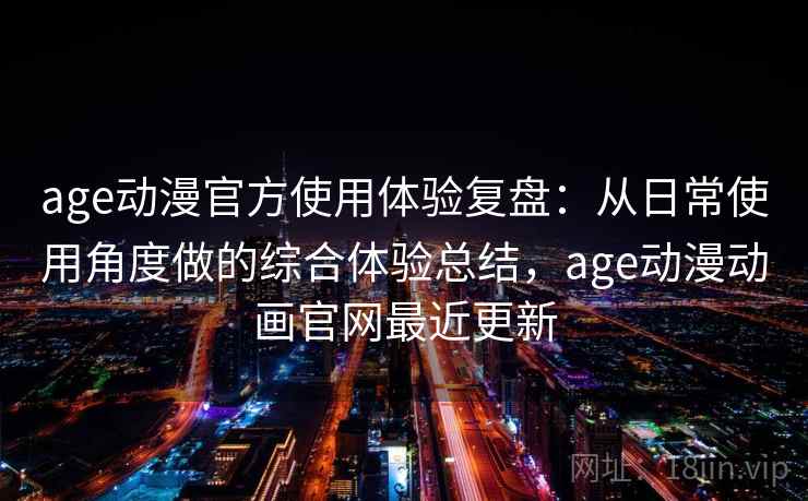 age动漫官方使用体验复盘：从日常使用角度做的综合体验总结，age动漫动画官网最近更新