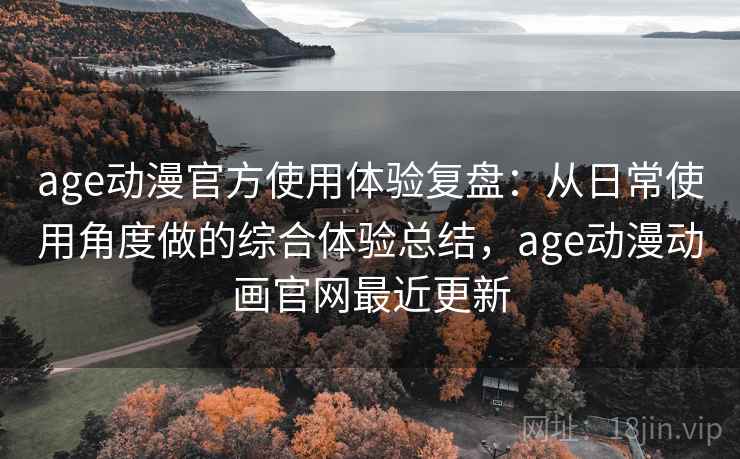 age动漫官方使用体验复盘：从日常使用角度做的综合体验总结，age动漫动画官网最近更新