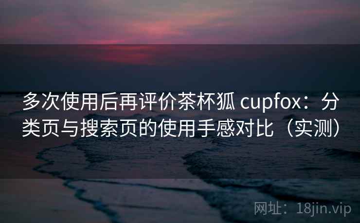 多次使用后再评价茶杯狐 cupfox:分类页与搜索页的使用手感对比(实测) 多次使用后再评价茶杯狐 cupfox:分类页与搜索页的使用手感对比(实测)